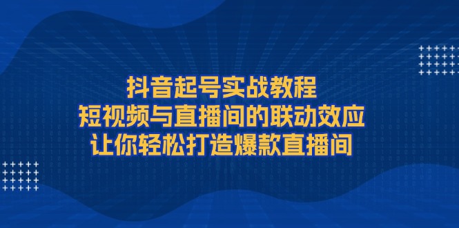 （13874期）抖音起号实战教程，短视频与直播间的联动效应，让你轻松打造爆款直播间-卓越网创