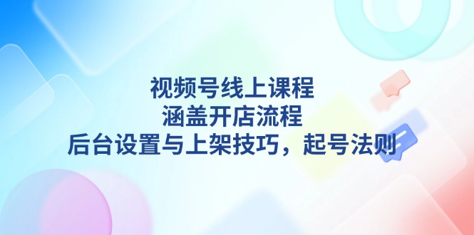 （13881期）视频号线上课程详解，涵盖开店流程，后台设置与上架技巧，起号法则-卓越网创